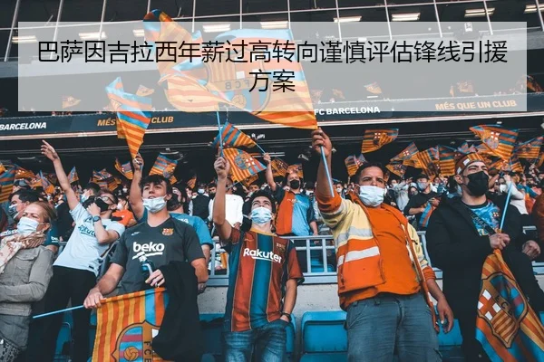 巴萨因吉拉西年薪过高转向谨慎评估锋线引援方案