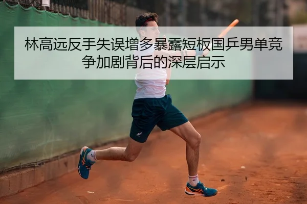 林高远反手失误增多暴露短板国乒男单竞争加剧背后的深层启示